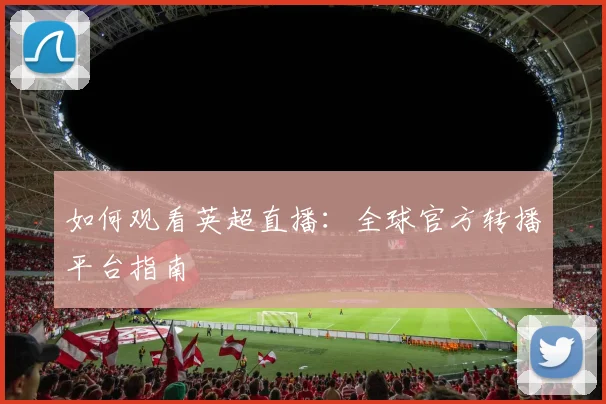 如何观看英超直播:全球官方转播平台指南